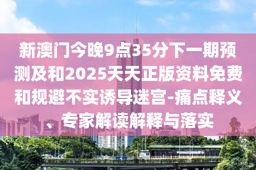 新澳門今晚9點(diǎn)35分下一期預(yù)測(cè)及和2025天天正版資料免費(fèi)和規(guī)避不實(shí)誘導(dǎo)迷宮-痛點(diǎn)釋義、專家解讀解釋與落實(shí)