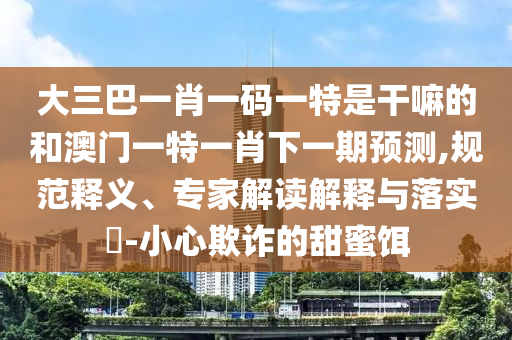 大三巴一肖一碼一特是干嘛的和澳門一特一肖下一期預(yù)測,規(guī)范釋義、專家解讀解釋與落實(shí)?-小心欺詐的甜蜜餌