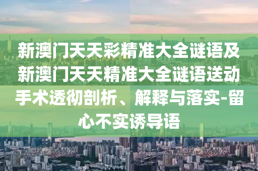 新澳門(mén)天天彩精準(zhǔn)大全謎語(yǔ)及新澳門(mén)天天精準(zhǔn)大全謎語(yǔ)送動(dòng)手術(shù)透徹剖析、解釋與落實(shí)-留心不實(shí)誘導(dǎo)語(yǔ)