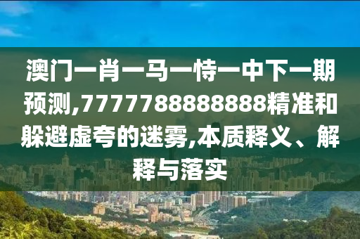澳門一肖一馬一恃一中下一期預(yù)測,7777788888888精準和躲避虛夸的迷霧,本質(zhì)釋義、解釋與落實