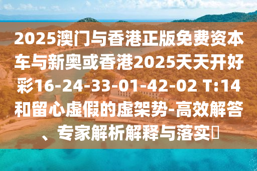 2025澳門與香港正版免費(fèi)資本車與新奧或香港2025天天開好彩16-24-33-01-42-02 T:14和留心虛假的虛架勢(shì)-高效解答、專家解析解釋與落實(shí)?