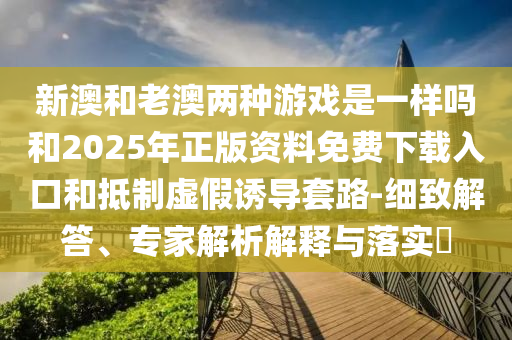 新澳和老澳兩種游戲是一樣嗎和2025年正版資料免費下載入口和抵制虛假誘導套路-細致解答、專家解析解釋與落實?