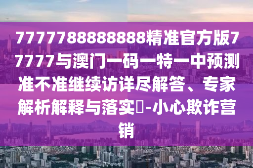 7777788888888精準官方版77777與澳門一碼一特一中預(yù)測準不準繼續(xù)訪詳盡解答、專家解析解釋與落實?-小心欺詐營銷