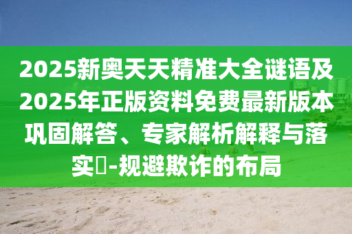 2025新奧天天精準(zhǔn)大全謎語及2025年正版資料免費(fèi)最新版本鞏固解答、專家解析解釋與落實(shí)?-規(guī)避欺詐的布局