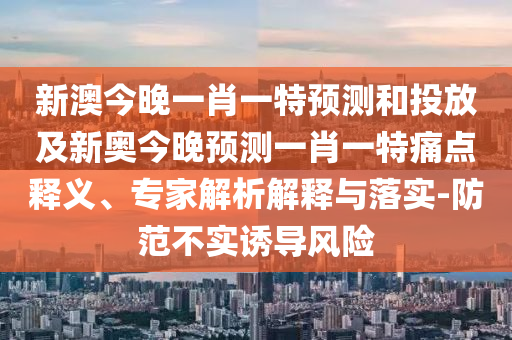 新澳今晚一肖一特預(yù)測和投放及新奧今晚預(yù)測一肖一特痛點(diǎn)釋義、專家解析解釋與落實(shí)-防范不實(shí)誘導(dǎo)風(fēng)險