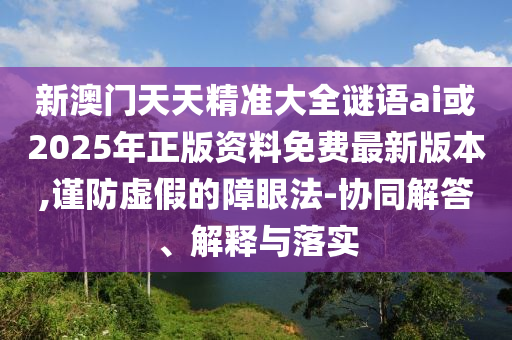 新澳門天天精準大全謎語ai或2025年正版資料免費最新版本,謹防虛假的障眼法-協(xié)同解答、解釋與落實