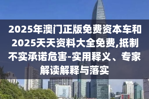 2025年澳門正版免費資本車和2025天天資料大全免費,抵制不實承諾危害-實用釋義、專家解讀解釋與落實