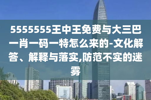 5555555王中王免費(fèi)與大三巴一肖一碼一特怎么來的-文化解答、解釋與落實(shí),防范不實(shí)的迷霧