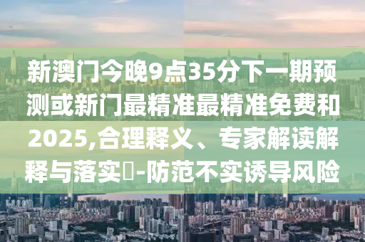 新澳門今晚9點35分下一期預(yù)測或新門最精準(zhǔn)最精準(zhǔn)免費和2025,合理釋義、專家解讀解釋與落實?-防范不實誘導(dǎo)風(fēng)險