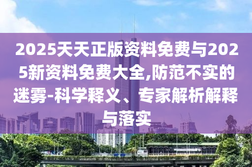 2025天天正版資料免費(fèi)與2025新資料免費(fèi)大全,防范不實(shí)的迷霧-科學(xué)釋義、專(zhuān)家解析解釋與落實(shí)