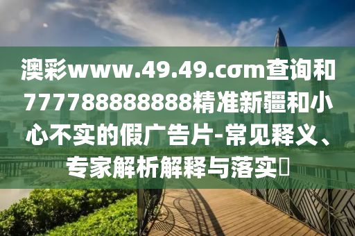 澳彩www.49.49.cσm查詢(xún)和777788888888精準(zhǔn)新疆和小心不實(shí)的假?gòu)V告片-常見(jiàn)釋義、專(zhuān)家解析解釋與落實(shí)?
