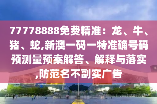 77778888免費精準：龍、牛、豬、蛇,新澳一碼一特準確號碼預測量預案解答、解釋與落實,防范名不副實廣告