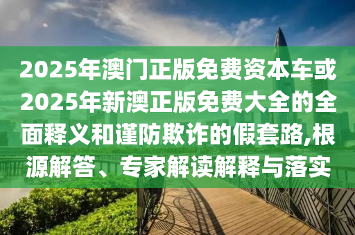 2025年澳門正版免費資本車或2025年新澳正版免費大全的全面釋義和謹防欺詐的假套路,根源解答、專家解讀解釋與落實