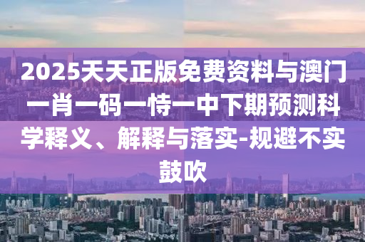 2025天天正版免費資料與澳門一肖一碼一恃一中下期預(yù)測科學(xué)釋義、解釋與落實-規(guī)避不實鼓吹