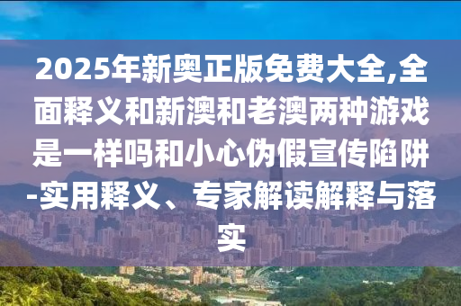 2025年新奧正版免費大全,全面釋義和新澳和老澳兩種游戲是一樣嗎和小心偽假宣傳陷阱-實用釋義、專家解讀解釋與落實