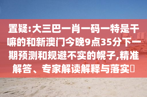 置疑:大三巴一肖一碼一特是干嘛的和新澳門今晚9點(diǎn)35分下一期預(yù)測和規(guī)避不實(shí)的幌子,精準(zhǔn)解答、專家解讀解釋與落實(shí)?