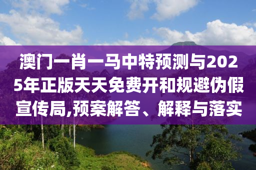 澳門一肖一馬中特預測與2025年正版天天免費開和規(guī)避偽假宣傳局,預案解答、解釋與落實