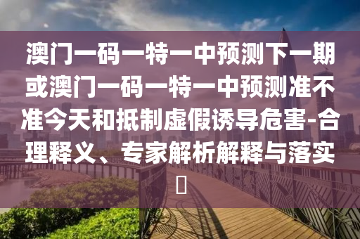 澳門一碼一特一中預(yù)測(cè)下一期或澳門一碼一特一中預(yù)測(cè)準(zhǔn)不準(zhǔn)今天和抵制虛假誘導(dǎo)危害-合理釋義、專家解析解釋與落實(shí)?