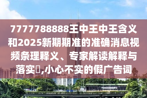 7777788888王中王中王含義和2025新期期準的準確消息視頻條理釋義、專家解讀解釋與落實?,小心不實的假廣告詞