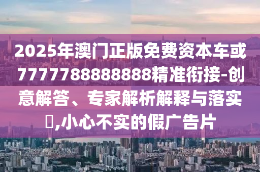 2025年澳門正版免費(fèi)資本車或7777788888888精準(zhǔn)銜接-創(chuàng)意解答、專家解析解釋與落實(shí)?,小心不實(shí)的假廣告片