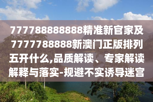 777788888888精準新官家及7777788888新澳門正版排列五開什么,品質(zhì)解讀、專家解讀解釋與落實-規(guī)避不實誘導迷宮