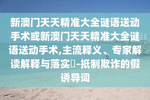 新澳門(mén)天天精準(zhǔn)大全謎語(yǔ)送動(dòng)手術(shù)或新澳門(mén)天天精準(zhǔn)大全謎語(yǔ)送動(dòng)手術(shù),主流釋義、專家解讀解釋與落實(shí)?-抵制欺詐的假誘導(dǎo)詞