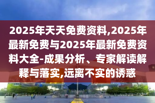 2025年天天免費資料,2025年最新免費與2025年最新免費資料大全-成果分析、專家解讀解釋與落實,遠離不實的誘惑