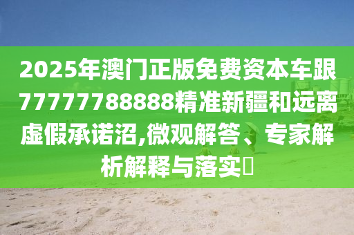 2025年澳門正版免費(fèi)資本車跟77777788888精準(zhǔn)新疆和遠(yuǎn)離虛假承諾沼,微觀解答、專家解析解釋與落實(shí)?
