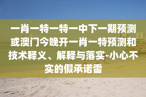 一肖一特一特一中下一期預(yù)測或澳門今晚開一肖一特預(yù)測和技術(shù)釋義、解釋與落實(shí)-小心不實(shí)的假承諾雷