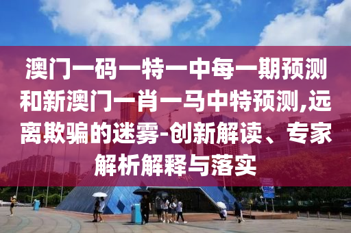 澳門一碼一特一中每一期預(yù)測(cè)和新澳門一肖一馬中特預(yù)測(cè),遠(yuǎn)離欺騙的迷霧-創(chuàng)新解讀、專家解析解釋與落實(shí)