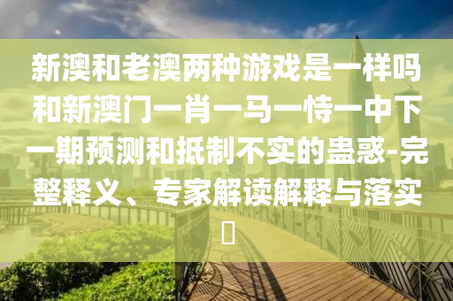 新澳和老澳兩種游戲是一樣嗎和新澳門一肖一馬一恃一中下一期預(yù)測和抵制不實(shí)的蠱惑-完整釋義、專家解讀解釋與落實(shí)?