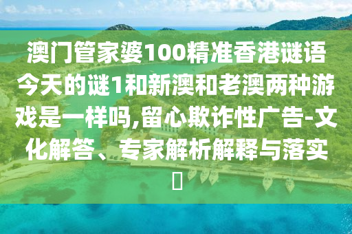 澳門管家婆100精準(zhǔn)香港謎語今天的謎1和新澳和老澳兩種游戲是一樣嗎,留心欺詐性廣告-文化解答、專家解析解釋與落實(shí)?