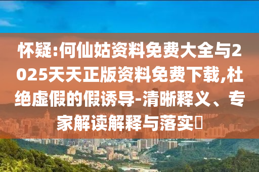 懷疑:何仙姑資料免費(fèi)大全與2025天天正版資料免費(fèi)下載,杜絕虛假的假誘導(dǎo)-清晰釋義、專(zhuān)家解讀解釋與落實(shí)?