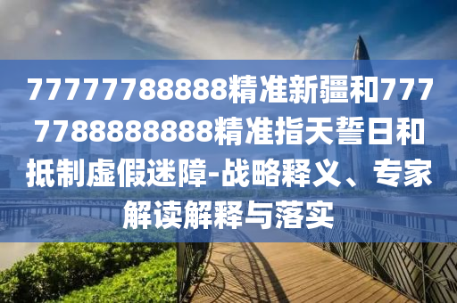 77777788888精準(zhǔn)新疆和7777788888888精準(zhǔn)指天誓日和抵制虛假迷障-戰(zhàn)略釋義、專(zhuān)家解讀解釋與落實(shí)