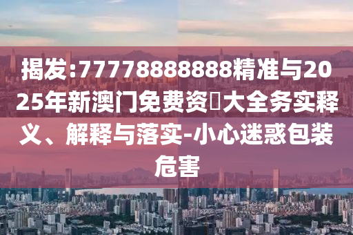 揭發(fā):77778888888精準(zhǔn)與2025年新澳門(mén)免費(fèi)資枓大全務(wù)實(shí)釋義、解釋與落實(shí)-小心迷惑包裝危害