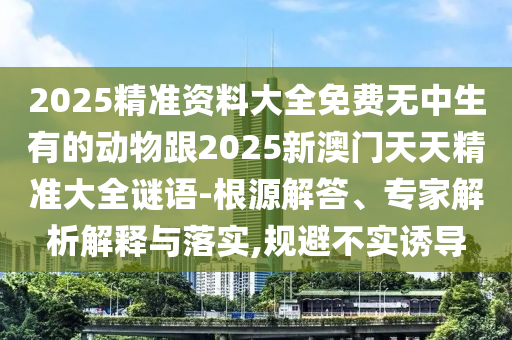2025精準(zhǔn)資料大全免費(fèi)無中生有的動(dòng)物跟2025新澳門天天精準(zhǔn)大全謎語-根源解答、專家解析解釋與落實(shí),規(guī)避不實(shí)誘導(dǎo)