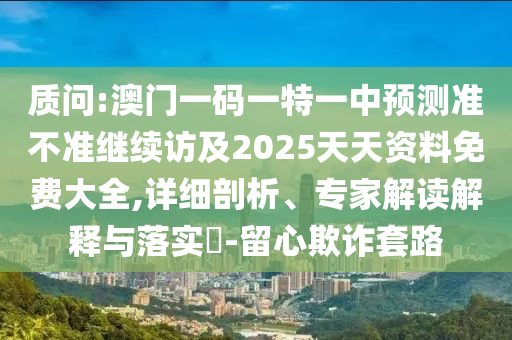 質(zhì)問:澳門一碼一特一中預(yù)測準(zhǔn)不準(zhǔn)繼續(xù)訪及2025天天資料免費大全,詳細剖析、專家解讀解釋與落實?-留心欺詐套路