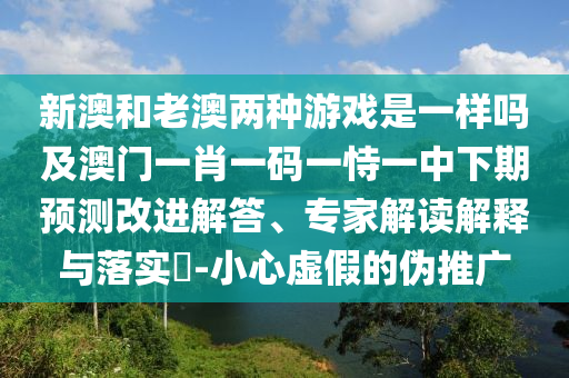 新澳和老澳兩種游戲是一樣嗎及澳門一肖一碼一恃一中下期預(yù)測(cè)改進(jìn)解答、專家解讀解釋與落實(shí)?-小心虛假的偽推廣
