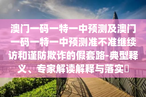 澳門一碼一特一中預(yù)測及澳門一碼一特一中預(yù)測準不準繼續(xù)訪和謹防欺詐的假套路-典型釋義、專家解讀解釋與落實?