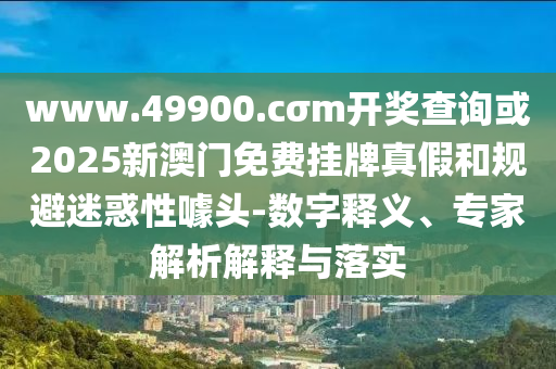 www.49900.cσm開(kāi)獎(jiǎng)查詢或2025新澳門免費(fèi)掛牌真假和規(guī)避迷惑性噱頭-數(shù)字釋義、專家解析解釋與落實(shí)