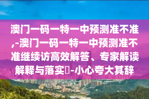 澳門一碼一特一中預(yù)測準(zhǔn)不準(zhǔn),-澳門一碼一特一中預(yù)測準(zhǔn)不準(zhǔn)繼續(xù)訪高效解答、專家解讀解釋與落實(shí)?-小心夸大其辭
