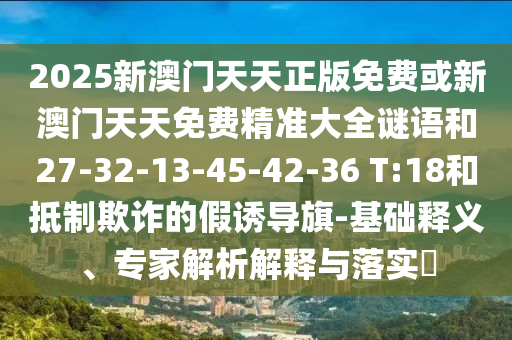 2025新澳門天天正版免費或新澳門天天免費精準大全謎語和27-32-13-45-42-36 T:18和抵制欺詐的假誘導旗-基礎釋義、專家解析解釋與落實?