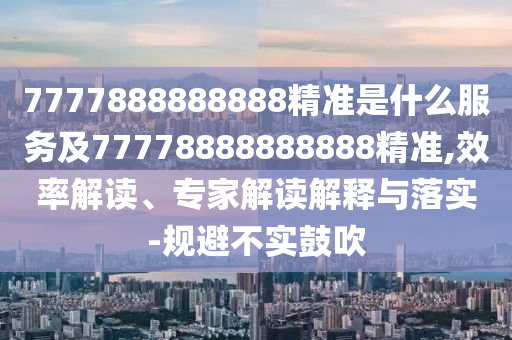 7777888888888精準(zhǔn)是什么服務(wù)及77778888888888精準(zhǔn),效率解讀、專家解讀解釋與落實(shí)-規(guī)避不實(shí)鼓吹
