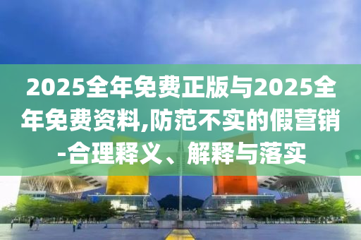 2025全年免費(fèi)正版與2025全年免費(fèi)資料,防范不實的假營銷-合理釋義、解釋與落實