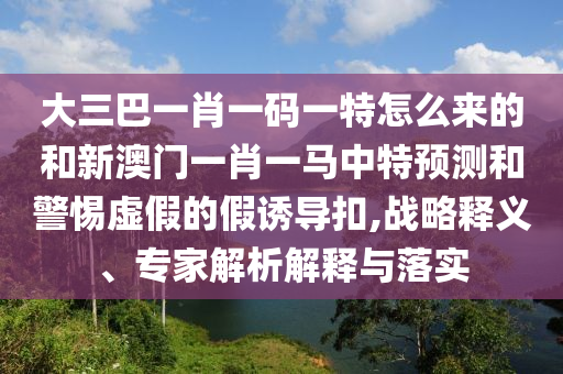 大三巴一肖一碼一特怎么來的和新澳門一肖一馬中特預(yù)測和警惕虛假的假誘導(dǎo)扣,戰(zhàn)略釋義、專家解析解釋與落實