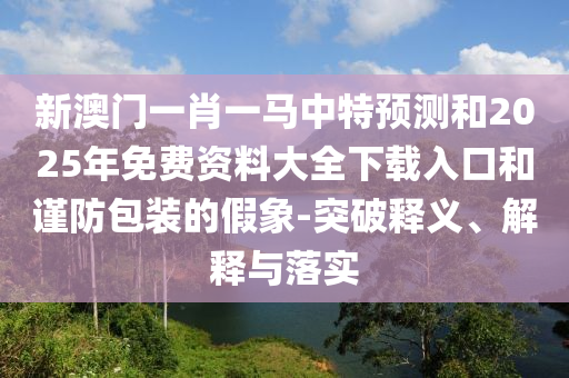 新澳門(mén)一肖一馬中特預(yù)測(cè)和2025年免費(fèi)資料大全下載入口和謹(jǐn)防包裝的假象-突破釋義、解釋與落實(shí)