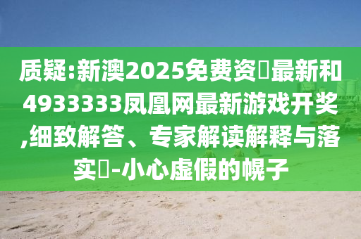 質(zhì)疑:新澳2025免費(fèi)資枓最新和4933333鳳凰網(wǎng)最新游戲開(kāi)獎(jiǎng),細(xì)致解答、專家解讀解釋與落實(shí)?-小心虛假的幌子