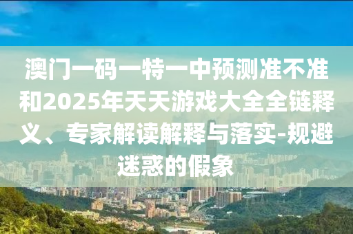 澳門一碼一特一中預(yù)測準不準和2025年天天游戲大全全鏈釋義、專家解讀解釋與落實-規(guī)避迷惑的假象