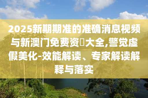 2025新期期準(zhǔn)的準(zhǔn)確消息視頻與新澳門免費(fèi)資枓大全,警覺虛假美化-效能解讀、專家解讀解釋與落實(shí)