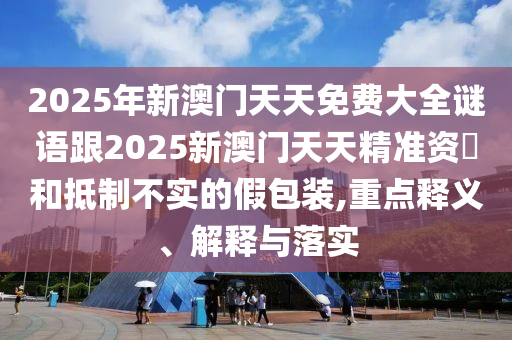 2025年新澳門天天免費大全謎語跟2025新澳門天天精準資枓和抵制不實的假包裝,重點釋義、解釋與落實